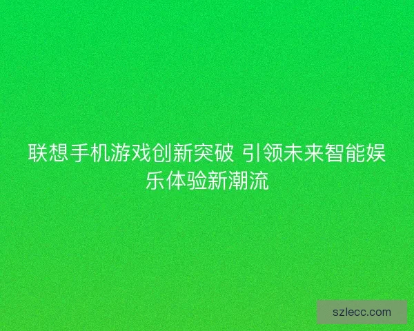 联想手机游戏创新突破 引领未来智能娱乐体验新潮流