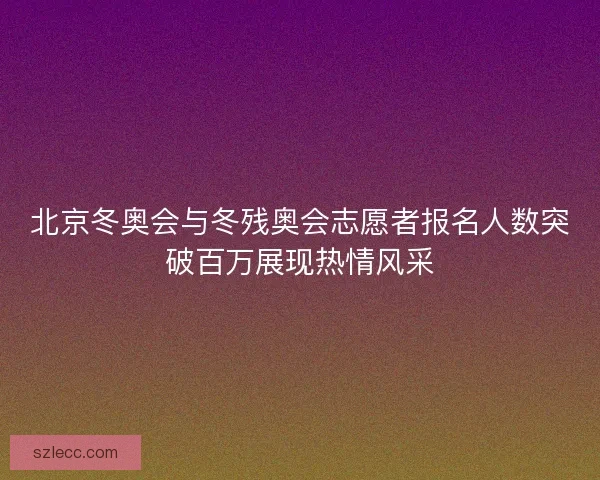 北京冬奥会与冬残奥会志愿者报名人数突破百万展现热情风采