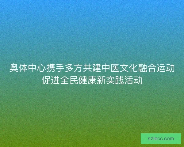奥体中心携手多方共建中医文化融合运动促进全民健康新实践活动