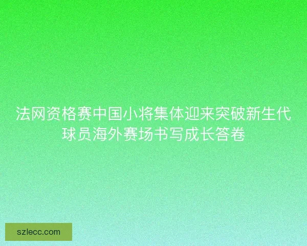 法网资格赛中国小将集体迎来突破新生代球员海外赛场书写成长答卷