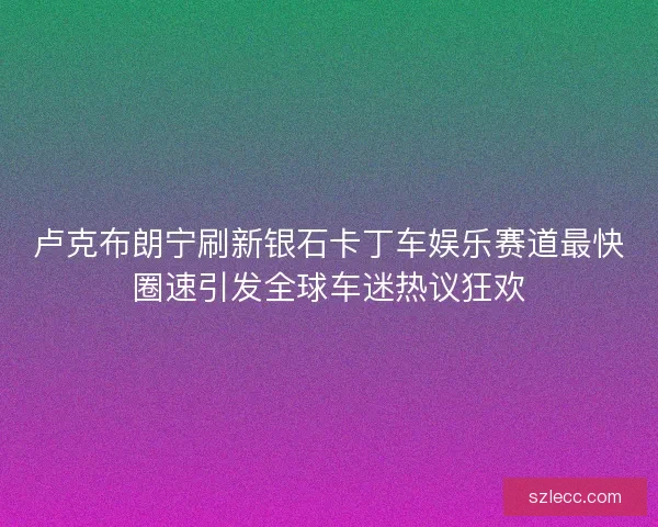 卢克布朗宁刷新银石卡丁车娱乐赛道最快圈速引发全球车迷热议狂欢